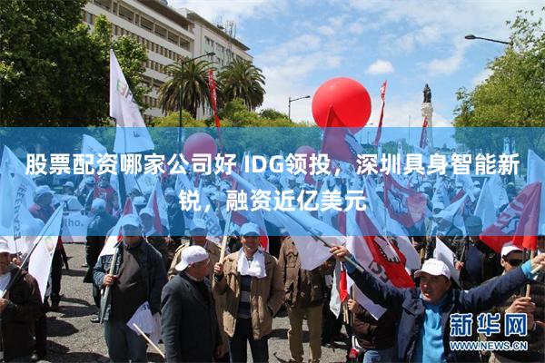 股票配资哪家公司好 IDG领投，深圳具身智能新锐，融资近亿美元