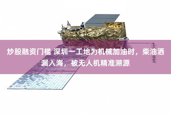 炒股融资门槛 深圳一工地为机械加油时，柴油洒漏入海，被无人机精准溯源