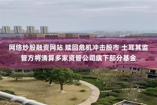网络炒股融资网站 赎回危机冲击股市 土耳其监管方将清算多家资管公司旗下部分基金